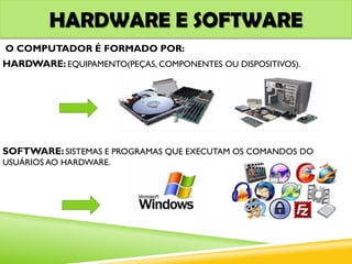 HARDWARE E SOFTWARE
O COMPUTADOR É FORMADO POR:
HARDWARE: EQUIPAMENTO(PEÇAS, COMPONENTES OU DISPOSITIVOS).
SOFTWARE: SISTEMAS E PROGRAMAS QUE EXECUTAM OS COMANDOS DO
USUÁRIOS AO HARDWARE.
 