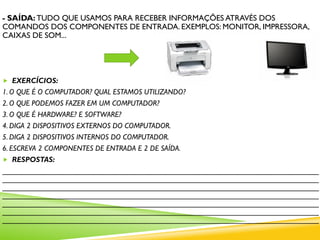 - SAÍDA: TUDO QUE USAMOS PARA RECEBER INFORMAÇÕES ATRAVÉS DOS
COMANDOS DOS COMPONENTES DE ENTRADA. EXEMPLOS: MONITOR, IMPRESSORA,
CAIXAS DE SOM...
 EXERCÍCIOS:
1. O QUE É O COMPUTADOR? QUAL ESTAMOS UTILIZANDO?
2. O QUE PODEMOS FAZER EM UM COMPUTADOR?
3. O QUE É HARDWARE? E SOFTWARE?
4. DIGA 2 DISPOSITIVOS EXTERNOS DO COMPUTADOR.
5. DIGA 2 DISPOSITIVOS INTERNOS DO COMPUTADOR.
6. ESCREVA 2 COMPONENTES DE ENTRADA E 2 DE SAÍDA.
 RESPOSTAS:
____________________________________________________________________________
____________________________________________________________________________
____________________________________________________________________________
____________________________________________________________________________
____________________________________________________________________________
____________________________________________________________________________
____________________________________________________________________________
 
