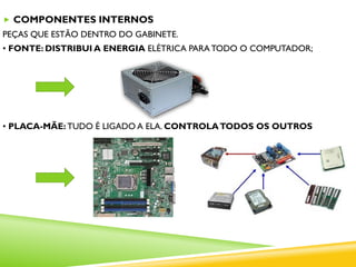  COMPONENTES INTERNOS
PEÇAS QUE ESTÃO DENTRO DO GABINETE.
• FONTE: DISTRIBUI A ENERGIA ELÉTRICA PARA TODO O COMPUTADOR;
• PLACA-MÃE: TUDO É LIGADO A ELA. CONTROLATODOS OS OUTROS
 