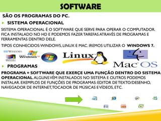 SOFTWARE
SÃO OS PROGRAMAS DO PC.
 SISTEMA OPERACIONAL
SISTEMA OPERACIONAL É O SOFTWARE QUE SERVE PARA OPERAR O COMPUTADOR.
FICA INSTALADO NO HD E PODEMOS FAZERTAREFAS ATRAVÉS DE PROGRAMAS E
FERRAMENTAS DENTRO DELE.
TIPOS CONHECIDOS:WINDOWS, LINUX E MAC. IREMOS UTILIZAR O WINDOWS 7.
 PROGRAMAS
PROGRAMA = SOFTWARE QUE EXERÇE UMA FUNÇÃO DENTRO DO SISTEMA
OPERACIONAL.ALGUNSVÊM INSTALADOS NO SISTEMA E OUTROS PODEMOS
INSTALAR. EXEMPLOS DE FUNÇÕES DE PROGRAMAS: EDITOR DE TEXTO/DESENHO,
NAVEGADOR DE INTERNET,TOCADOR DE MÚSICAS EVÍDEOS, ETC.
 