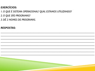 EXERCÍCIOS:
1. O QUE É SISTEMA OPERACIONAL? QUAL ESTAMOS UTILIZANDO?
2. O QUE SÃO PROGRAMAS?
3. DÊ 2 NOMES DE PROGRAMAS.
RESPOSTAS:
_______________________________________________________________________
_______________________________________________________________________
_______________________________________________________________________
_______________________________________________________________________
_______________________________________________________________________
_______________________________________________________________________
_______________________________________________________________________
_______________________________________________________________________
 