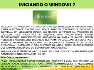 INICIANDO O WINDOWS 7
VISUALMENTE O WINDOWS 7 É SEMELHANTE AO SEU ANTECESSOR, O WINDOWS VISTA,
PORÉM A INTERFACE É MUITO MAIS RICA E INTUITIVA, TORNANDO A EXPERIÊNCIA
INDIVIDUAL UM VERDADEIRO PRAZER. ESSE SENTIDO SE TRADUZ NA FACILIDADE DE
LOCALIZAR SEUS APLICATIVOS E ARQUIVOS. HOJE ENCONTRAMOS ÍCONES
TRIDIMENSIONAIS, AGRUPAMENTO DE APLICATIVOS NA BARRA DE TAREFAS, DESIGN
MODERNO E VISUALIZAÇÕES DINÂMICAS QUE PERMITEM LOCALIZAR DE FORMA FÁCIL,
RÁPIDA E ATRAENTE OS PROGRAMAS OU DOCUMENTOS ABERTOS. É UM SISTEMA
OPERACIONAL MULTITAREFA E PARA MÚLTIPLOS USUÁRIOS. POSSUI MUITOS RECURSOS
QUETORNAM A UTILIZAÇÃO DO COMPUTADOR MAIS AMIGÁVEL.
ALGUMAS CARACTERÍSTICAS NÃO MUDAM, INCLUSIVE PORQUE OS ELEMENTOS QUE
CONSTROEM A INTERFACE SÃO OS MESMOS.
VERSÕES DO WINDOWS 7
FORAM DESENVOLVIDAS MUITAS VERSÕES DO WINDOWS 7 PARA QUE ATENDAM ÀS
DIVERSAS CARACTERÍSTICAS DE PLATAFORMAS COMPUTACIONAIS E NECESSIDADES
TECNOLÓGICAS DIFERENTES E EXISTENTES NO MERCADO (RESIDENCIAL E
CORPORATIVO).
 
