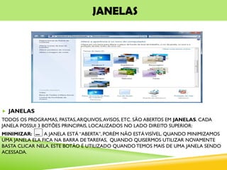 JANELAS
 JANELAS
TODOS OS PROGRAMAS, PASTAS,ARQUIVOS,AVISOS, ETC. SÃO ABERTOS EM JANELAS. CADA
JANELA POSSUI 3 BOTÕES PRINCIPAIS, LOCALIZADOS NO LADO DIREITO SUPERIOR:
MINIMIZAR: A JANELA ESTÁ “ABERTA”, PORÉM NÃO ESTÁVISÍVEL. QUANDO MINIMIZAMOS
UMA JANELA ELA FICA NA BARRA DE TAREFAS, QUANDO QUISERMOS UTILIZAR NOVAMENTE
BASTA CLICAR NELA. ESTE BOTÃO É UTILIZADO QUANDO TEMOS MAIS DE UMA JANELA SENDO
ACESSADA.
 