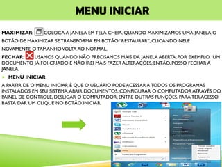 MENU INICIAR
MAXIMIZAR: COLOCA A JANELA EM TELA CHEIA. QUANDO MAXIMIZAMOS UMA JANELA O
BOTÃO DE MAXIMIZAR SE TRANSFORMA EM BOTÃO “RESTAURAR”, CLICANDO NELE
NOVAMENTE O TAMANHOVOLTA AO NORMAL.
FECHAR: USAMOS QUANDO NÃO PRECISAMOS MAIS DA JANELA ABERTA, POR EXEMPLO, UM
DOCUMENTO JÁ FOI CRIADO E NÃO IREI MAIS FAZER ALTERAÇÕES, ENTÃO, POSSO FECHAR A
JANELA.
 MENU INICIAR
A PARTIR DE O MENU INICIAR É QUE O USUÁRIO PODE ACESSAR A TODOS OS PROGRAMAS
INSTALADOS EM SEU SISTEMA,ABRIR DOCUMENTOS, CONFIGURAR O COMPUTADOR ATRAVÉS DO
PAINEL DE CONTROLE, DESLIGAR O COMPUTADOR, ENTRE OUTRAS FUNÇÕES. PARATER ACESSO
BASTA DAR UM CLIQUE NO BOTÃO INICIAR.
 