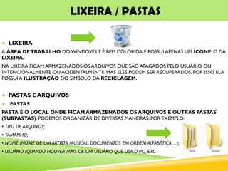 LIXEIRA / PASTAS
 LIXEIRA
A ÁREA DETRABALHO DO WINDOWS 7 É BEM COLORIDA E POSSUI APENAS UM ÍCONE: O DA
LIXEIRA.
NA LIXEIRA FICAM ARMAZENADOS OS ARQUIVOS QUE SÃO APAGADOS PELO USUÁRIO, OU
INTENCIONALMENTE OU ACIDENTALMENTE. MAS ELES PODEM SER RECUPERADOS, POR ISSO ELA
POSSUI A ILUSTRAÇÃO DO SÍMBOLO DA RECICLAGEM.
 PASTAS E ARQUIVOS
 PASTAS
PASTA É O LOCAL ONDE FICAM ARMAZENADOS OS ARQUIVOS E OUTRAS PASTAS
(SUBPASTAS). PODEMOS ORGANIZAR DE DIVERSAS MANEIRAS, POR EXEMPLO:
• TIPO DE ARQUIVOS;
• TAMANHO;
• NOME (NOME DE UM ARTISTA MUSICAL, DOCUMENTOS EM ORDEM ALFABÉTICA…);
• USUÁRIO (QUANDO HOUVER MAIS DE UM USUÁRIO QUE USA O PC), ETC
 