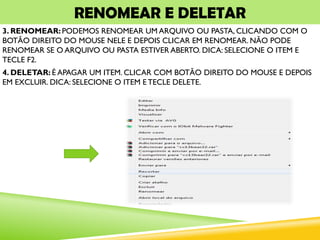 RENOMEAR E DELETAR
3. RENOMEAR: PODEMOS RENOMEAR UM ARQUIVO OU PASTA, CLICANDO COM O
BOTÃO DIREITO DO MOUSE NELE E DEPOIS CLICAR EM RENOMEAR. NÃO PODE
RENOMEAR SE O ARQUIVO OU PASTA ESTIVER ABERTO. DICA: SELECIONE O ITEM E
TECLE F2.
4. DELETAR: É APAGAR UM ITEM. CLICAR COM BOTÃO DIREITO DO MOUSE E DEPOIS
EM EXCLUIR. DICA: SELECIONE O ITEM E TECLE DELETE.
 