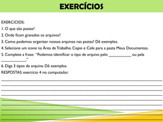 EXERCÍCIOS
EXERCíCIOS:
1. O que são pastas?
2. Onde ficam gravados os arquivos?
3. Como podemos organizar nossos arquivos nas pastas? Dê exemplos.
4. Selecione um icone na Área de Trabalho. Copie e Cole para a pasta Meus Documentos.
5. Complete a frase: “Podemos identificar o tipo de arquivo pelo __________ ou pela
___________.”
6. Diga 3 tipos de arquivo. Dê exemplos.
RESPOSTAS: exercício 4 no computador.
________________________________________________________________________
________________________________________________________________________
________________________________________________________________________
________________________________________________________________________
________________________________________________________________________
________________________________________________________________________
________________________________________________________________________
________________________________________________________________________
________________________________________________________________________
 