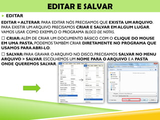 EDITAR E SALVAR
 EDITAR
EDITAR = ALTERAR. PARA EDITAR NÓS PRECISAMOS QUE EXISTA UM ARQUIVO.
PARA EXISTIR UM ARQUIVO PRECISAMOS CRIAR E SALVAR EM ALGUM LUGAR.
VAMOS USAR COMO EXEMPLO O PROGRAMA BLOCO DE NOTAS.
CRIAR: ALÉM DE CRIAR UM DOCUMENTO BÁSICO COM O CLIQUE DO MOUSE
EM UMA PASTA, PODEMOS TAMBÉM CRIAR DIRETAMENTE NO PROGRAMA QUE
USAMOS PARA ABRI-LO.
SALVAR: PARA GRAVAR O ARQUIVO NO DISCO, PRECISAMOS SALVAR NO MENU
ARQUIVO > SALVAR. ESCOLHEMOS UM NOME PARA O ARQUIVO E A PASTA
ONDE QUEREMOS SALVAR.
 