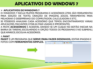 APLICATIVOS DO WINDOWS 7
 APLICATIVOS DEWINDOWS 7
O WINDOWS 7 INCLUI MUITOS PROGRAMAS E ACESSÓRIOS ÚTEIS. SÃO FERRAMENTAS
PARA EDIÇÃO DE TEXTO, CRIAÇÃO DE IMAGENS, JOGOS, FERRAMENTAS PARA
MELHORAR O DESEMPENHO DO COMPUTADOR, CALCULADORA E ETC.
SE FÔSSEMOS ANALISAR CADA ACESSÓRIO QUE TEMOS, ENCONTRARÍAMOS VÁRIAS
APLICAÇÕES, MASVAMOS CITAR AS MAIS USADAS E IMPORTANTES.
A PASTA ACESSÓRIOS É ACESSÍVEL DANDO−SE UM CLIQUE NO BOTÃO INICIAR NA
BARRA DE TAREFAS, ESCOLHENDO A OPÇÃO TODOS OS PROGRAMAS E NO SUBMENU,
QUE APARECE, ESCOLHA ACESSÓRIOS.
1. PAINT
PAINT É UM PROGRAMA QUE SERVE PARA FAZER DESENHOS, EDITAR IMAGENS E
FOTOS COM FERRAMENTAS SIMPLES.
 