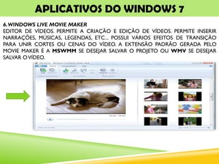 APLICATIVOS DO WINDOWS 7
6.WINDOWS LIVE MOVIE MAKER
EDITOR DE VÍDEOS. PERMITE A CRIAÇÃO E EDIÇÃO DE VÍDEOS. PERMITE INSERIR
NARRAÇÕES, MÚSICAS, LEGENDAS, ETC... POSSUI VÁRIOS EFEITOS DE TRANSIÇÃO
PARA UNIR CORTES OU CENAS DO VÍDEO. A EXTENSÃO PADRÃO GERADA PELO
MOVIE MAKER É A MSWMM SE DESEJAR SALVAR O PROJETO OU WMV SE DESEJAR
SALVAR OVÍDEO.
 