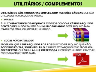 UTILITÁRIOS / COMPLEMENTOS
UTILITÁRIOS SÃO PROGRAMAS SIMPLES, COM FUNÇÕES BÁSICAS QUE SÃO
UTILIZADOS PARA PEQUENAS TAREFAS.
 WINRAR
É UM COMPACTADOR DE ARQUIVOS. PODEMOS COLOCAR VÁRIOS ARQUIVOS
DENTRO DE UM SÓ E TAMBÉM DIMINUIR OTAMANHO DESSE ARQUIVO PARA
ENVIAR POR EMAIL, OU SALVAR EM UM DISCO.
 ADOBE ACROBAT READER
PROGRAMA QUE ABRE ARQUIVOS PDF. PDF É UM TIPO DE ARQUIVO QUE NÃO
PODEMOS EDITAR, SOMENTE LÊ-LO. CRIAMOS ESTE ARQUIVO PELO PROGRAMA
PDFCREATOR, QUE SIMULA UMA IMPRESSORA. IMPRIMIMOS UM DOCUMENTO EM
PDF, E SALVAMOS EM UMA PASTA.
 