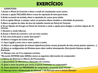EXERCÍCIOS
 EXERCÍCIOS:
1.Acesse o Painel de Controle e deixe o modo de visualização como ícones.
2.Acesse a opçãoTECLADO.Altere a taxa de repetição de letra para lento.
3.Ainda na janela de teclado, altere a repetição do cursor para médio.
4.Vá na opção Mouse e coloque rastro no ponteiro.Altere também a velocidade do ponteiro.
5.Altere as opções de vídeo da área de trabalho através do Painel de Controle.
6.Vá em Opções de Energia no Painel de Controle e mude a opção para desligar o monitor depois de 10
minutos.
7. Desative o modo hibernar.
8.Acesse o Painel de controle e crie um novo usuário.
9. Crie uma senha para a conta:“pro jovem”.
10.Altere a imagem da Conta criada.
11. Faça Logoff e entre com o novo usuário e senha.
12.Altere as configurações do sistema (aparência, fonte, mouse, proteção de tela, icones, pastas, arquivos…).
13.Altere as configurações do Windows para obter melhor desempenho. Dica: Janela Sistema, na Aba
Avançado.
14. Marque com um X as respostas corretas:
“Na janela SISTEMA (aba GERAL) vemos as seguintes informações do computador:
( ) Nome do Sistema ( ) Nome do Processador
( ) Quantidade de Memória ( )Tamanho do monitor
15. Qual o nome da janela que vemos as peças instaladas no computador?
16. Como desinstalo um PROGRAMA do computador, acessando qual recurso?
17. Para que serve a Restauração do Sistema? / 18. Para que serve o Acesso Remoto?
 