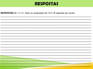 RESPOSTAS
RESPOSTAS: De 1 à 13 - Fazer no computador. De 14 à 18 responder por escrito:
_______________________________________________________________________
_______________________________________________________________________
_______________________________________________________________________
_______________________________________________________________________
_______________________________________________________________________
_______________________________________________________________________
_______________________________________________________________________
_______________________________________________________________________
_______________________________________________________________________
_______________________________________________________________________
_______________________________________________________________________
_______________________________________________________________________
_______________________________________________________________________
_______________________________________________________________________
_______________________________________________________________________
_______________________________________________________________________
_______________________________________________________________________
_______________________________________________________________________
_______________________________________________________________________
 