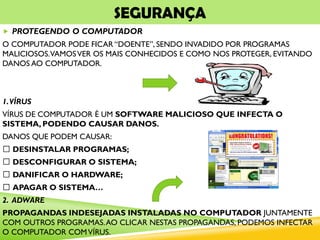 SEGURANÇA
 PROTEGENDO O COMPUTADOR
O COMPUTADOR PODE FICAR “DOENTE”, SENDO INVADIDO POR PROGRAMAS
MALICIOSOS.VAMOSVER OS MAIS CONHECIDOS E COMO NOS PROTEGER, EVITANDO
DANOS AO COMPUTADOR.
1.VÍRUS
VÍRUS DE COMPUTADOR É UM SOFTWARE MALICIOSO QUE INFECTA O
SISTEMA, PODENDO CAUSAR DANOS.
DANOS QUE PODEM CAUSAR:
DESINSTALAR PROGRAMAS;
DESCONFIGURAR O SISTEMA;
DANIFICAR O HARDWARE;
APAGAR O SISTEMA…
2. ADWARE
PROPAGANDAS INDESEJADAS INSTALADAS NO COMPUTADOR JUNTAMENTE
COM OUTROS PROGRAMAS.AO CLICAR NESTAS PROPAGANDAS, PODEMOS INFECTAR
O COMPUTADOR COMVÍRUS.
 