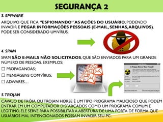 SEGURANÇA 2
3. SPYWARE
ARQUIVO QUE FICA “ESPIONANDO” AS AÇÕES DO USUÁRIO, PODENDO
INVADIR E PEGAR INFORMAÇÕES PESSOAIS (E-MAIL, SENHAS,ARQUIVOS).
PODE SER CONSIDERADO UMVÍRUS.
4. SPAM
SPAM SÃO E-MAILS NÃO SOLICITADOS, QUE SÃO ENVIADOS PARA UM GRANDE
NÚMERO DE PESSOAS. EXEMPLOS:
PROPAGANDAS;
MENSAGENS COMVÍRUS;
ADWARES…
5.TROJAN
CAVALO DE TRÓIA OU TROJAN HORSE É UM TIPO PROGRAMA MALICIOSO QUE PODEM
ENTRAR EM UM COMPUTADOR DISFARÇADOS COMO UM PROGRAMA COMUM E
LEGÍTIMO. ELE SERVE PARA POSSIBILITAR A ABERTURA DE UMA PORTA DE FORMA QUE
USUÁRIOS MAL INTENCIONADOS POSSAM INVADIR SEU PC.
 