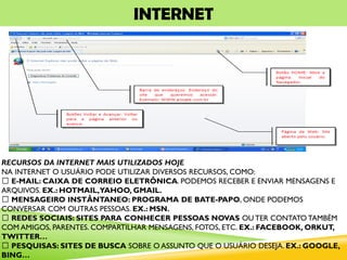 INTERNET
RECURSOS DA INTERNET MAIS UTILIZADOS HOJE
NA INTERNET O USUÁRIO PODE UTILIZAR DIVERSOS RECURSOS, COMO:
E-MAIL: CAIXA DE CORREIO ELETRÔNICA. PODEMOS RECEBER E ENVIAR MENSAGENS E
ARQUIVOS. EX.: HOTMAIL,YAHOO, GMAIL.
MENSAGEIRO INSTÂNTANEO: PROGRAMA DE BATE-PAPO, ONDE PODEMOS
CONVERSAR COM OUTRAS PESSOAS. EX.: MSN.
REDES SOCIAIS: SITES PARA CONHECER PESSOAS NOVAS OU TER CONTATO TAMBÉM
COM AMIGOS, PARENTES. COMPARTILHAR MENSAGENS, FOTOS, ETC. EX.: FACEBOOK, ORKUT,
TWITTER…
PESQUISAS: SITES DE BUSCA SOBRE O ASSUNTO QUE O USUÁRIO DESEJA. EX.: GOOGLE,
BING…
 