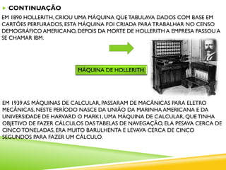  CONTINUAÇÃO
EM 1890 HOLLERITH, CRIOU UMA MÁQUINA QUE TABULAVA DADOS COM BASE EM
CARTÕES PERFURADOS, ESTA MÁQUINA FOI CRIADA PARATRABALHAR NO CENSO
DEMOGRÁFICO AMERICANO, DEPOIS DA MORTE DE HOLLERITH A EMPRESA PASSOU A
SE CHAMAR IBM.
MÁQUINA DE HOLLERITH
EM 1939 AS MÁQUINAS DE CALCULAR, PASSARAM DE MACÂNICAS PARA ELETRO
MECÂNICAS, NESTE PERÍODO NASCE DA UNIÃO DA MARINHA AMERICANA E DA
UNIVERSIDADE DE HARVARD O MARK1, UMA MÁQUINA DE CALCULAR, QUE TINHA
OBJETIVO DE FAZER CÁLCULOS DASTABELAS DE NAVEGAÇÃO, ELA PESAVA CERCA DE
CINCO TONELADAS, ERA MUITO BARULHENTA E LEVAVA CERCA DE CINCO
SEGUNDOS PARA FAZER UM CÁLCULO.
 