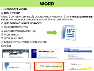 WORD
 MICROSOFTWORD
O QUE É WORD?
WORD É UMTERMO EM INGLÊS QUE SIGNIFICA “PALAVRA”. É UM PROCESSADOR DE
TEXTO DA MICROSOFT, MESMA CRIADORA DO SISTEMAWINDOWS.
O QUE PODEMOS FAZER NO WORD?
CRIAR/EDITARTEXTOS;
CRIAR/EDITAR DOCUMENTOS;
FAZER LIVROS;
FAZER PANFLETOS;
INSERIR FOTOS, EFEITOS, DESENHOS, ETC.
VERSÕES
 