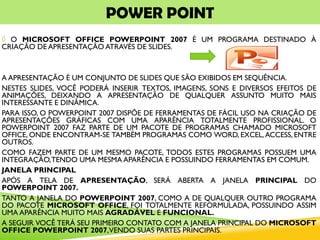 POWER POINT
◊ O MICROSOFT OFFICE POWERPOINT 2007 É UM PROGRAMA DESTINADO À
CRIAÇÃO DE APRESENTAÇÃO ATRAVÉS DE SLIDES.
A APRESENTAÇÃO É UM CONJUNTO DE SLIDES QUE SÃO EXIBIDOS EM SEQUÊNCIA.
NESTES SLIDES, VOCÊ PODERÁ INSERIR TEXTOS, IMAGENS, SONS E DIVERSOS EFEITOS DE
ANIMAÇÕES, DEIXANDO A APRESENTAÇÃO DE QUALQUER ASSUNTO MUITO MAIS
INTERESSANTE E DINÂMICA.
PARA ISSO, O POWERPOINT 2007 DISPÕE DE FERRAMENTAS DE FÁCIL USO NA CRIAÇÃO DE
APRESENTAÇÕES GRÁFICAS COM UMA APARÊNCIA TOTALMENTE PROFISSIONAL. O
POWERPOINT 2007 FAZ PARTE DE UM PACOTE DE PROGRAMAS CHAMADO MICROSOFT
OFFICE, ONDE ENCONTRAM-SE TAMBÉM PROGRAMAS COMO WORD, EXCEL,ACCESS, ENTRE
OUTROS.
COMO FAZEM PARTE DE UM MESMO PACOTE, TODOS ESTES PROGRAMAS POSSUEM UMA
INTEGRAÇÃO,TENDO UMA MESMA APARÊNCIA E POSSUINDO FERRAMENTAS EM COMUM.
JANELA PRINCIPAL
APÓS A TELA DE APRESENTAÇÃO, SERÁ ABERTA A JANELA PRINCIPAL DO
POWERPOINT 2007.
TANTO A JANELA DO POWERPOINT 2007, COMO A DE QUALQUER OUTRO PROGRAMA
DO PACOTE MICROSOFT OFFICE, FOI TOTALMENTE REFORMULADA, POSSUINDO ASSIM
UMA APARÊNCIA MUITO MAIS AGRADÁVEL E FUNCIONAL.
A SEGUIR VOCÊ TERÁ SEU PRIMEIRO CONTATO COM A JANELA PRINCIPAL DO MICROSOFT
OFFICE POWERPOINT 2007,VENDO SUAS PARTES PRINCIPAIS.
 