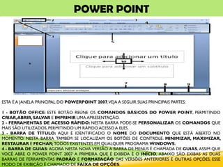 POWER POINT
ESTA É A JANELA PRINCIPAL DO POWERPOINT 2007.VEJA A SEGUIR SUAS PRINCIPAIS PARTES:
1 - BOTÃO OFFICE: ESTE BOTÃO REÚNE OS COMANDOS BÁSICOS DO POWER POINT, PERMITINDO
CRIAR,ABRIR, SALVAR E IMPRIMIR UMA APRESENTAÇÃO.
2 - FERRAMENTAS DE ACESSO RÁPIDO: NESTA BARRA PODE-SE PERSONALIZAR OS COMANDOS QUE
MAIS SÃO UTILIZADOS, PERMITINDO UM RÁPIDO ACESSO A ELES.
3 - BARRA DE TÍTULO: AQUI É IDENTIFICADO O NOME DO DOCUMENTO QUE ESTÁ ABERTO NO
MOMENTO. NESTA BARRA TAMBÉM SE LOCALIZAM OS BOTÕES DE CONTROLE: MINIMIZAR, MAXIMIZAR,
RESTAURAR E FECHAR; TODOS EXISTENTES EM QUALQUER PROGRAMA WINDOWS.
4 - BARRA DE GUIAS: AGORA NESTA NOVA VERSÃO A BARRA DE MENUS É CHAMADA DE GUIAS, ASSIM QUE
VOCÊ ABRE O POWER POINT 2007 A PRIMEIRA QUE É EXIBIDA É O INÍCIO, ABAIXO SÃO EXIBAS AS DUAS
BARRAS DE FERRAMENTAS PADRÃO E FORMATAÇÃO DAS VERSÕES ANTERIORES E OUTRAS OPÇÕES, ESSE
MODO DE EXIBIÇÃO É CHAMADO DE FAIXA DE OPÇÕES.
 