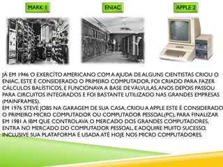 JÁ EM 1946 O EXERCÍTO AMERICANO COM A AJUDA DE ALGUNS CIENTISTAS CRIOU O
ENIAC, ESTE É CONSIDERADO O PRIMEIRO COMPUTADOR, FOI CRIADO PARA FAZER
CÁLCULOS BALÍSTICOS, E FUNCIONAVA A BASE DEVÁLVULAS,ANOS DEPOIS PASSOU
PARA CIRCUITOS INTEGRADOS E FOI BASTANTE UTILIZADO NAS GRANDES EMPRESAS
(MAINFRAMES).
EM 1976 STEVE JOBS NA GARAGEM DE SUA CASA, CRIOU A APPLE ESTE É CONSIDERADO
O PRIMEIRO MICRO COMPUTADOR OU COMPUTADOR PESSOAL(PC), PARA FINALIZAR
EM 1981 A IBM QUE CONTROLAVA O MERCADO DOS GRANDES COMPUTADORES,
ENTRA NO MERCADO DO COMPUTADOR PESSOAL, E ADQUIRE MUITO SUCESSO,
INCLUSIVE SUA PLATAFORMA É USADA ATÉ HOJE NOS MICRO COMPUTADORES.
ENIACMARK 1 APPLE 2
 