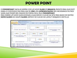 POWER POINT
O POWERPOINT INICIA-SE SEMPRE COM UM NOVO SLIDE EM BRANCO, PRONTO PARA QUEVOCÊ
INSIRA O CONTEÚDO.MAS PARA QUE SE CRIE UMA APRESENTAÇÃO SÃO NECESSÁRIOS OUTROS
SLIDES, QUE PODEM SER CRIADOS DE FORMA FÁCIL PELO POWERPOINT.
PARA INSERIR UM NOVO SLIDE ACIONAR A GUIA INÍCIO E CLICAR NA SETA PARA BAIXO DO BOTÃO
NOVO SLIDES DO GRUPO SLIDES. DEPOIS É SÓ CLICAR NO LAYOUT DESEJADO E EDITÁ-LO.
 