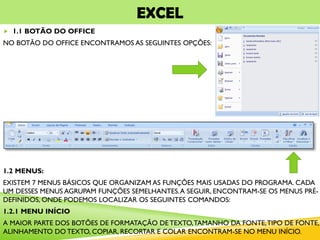 EXCEL
 1.1 BOTÃO DO OFFICE
NO BOTÃO DO OFFICE ENCONTRAMOS AS SEGUINTES OPÇÕES:
1.2 MENUS:
EXISTEM 7 MENUS BÁSICOS QUE ORGANIZAM AS FUNÇÕES MAIS USADAS DO PROGRAMA. CADA
UM DESSES MENUS AGRUPAM FUNÇÕES SEMELHANTES.A SEGUIR, ENCONTRAM-SE OS MENUS PRÉ-
DEFINIDOS, ONDE PODEMOS LOCALIZAR OS SEGUINTES COMANDOS:
1.2.1 MENU INÍCIO
A MAIOR PARTE DOS BOTÕES DE FORMATAÇÃO DE TEXTO,TAMANHO DA FONTE,TIPO DE FONTE,
ALINHAMENTO DO TEXTO, COPIAR, RECORTAR E COLAR ENCONTRAM-SE NO MENU INÍCIO.
 