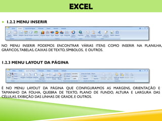 EXCEL
 1.2.2 MENU INSERIR
NO MENU INSERIR PODEMOS ENCONTRAR VÁRIAS ITENS COMO INSERIR NA PLANILHA,
GRÁFICOS,TABELAS, CAIXAS DE TEXTO, SÍMBOLOS, E OUTROS.
1.2.3 MENU LAYOUT DA PÁGINA
É NO MENU LAYOUT DA PÁGINA QUE CONFIGURAMOS AS MARGENS, ORIENTAÇÃO E
TAMANHO DA FOLHA, QUEBRA DE TEXTO, PLANO DE FUNDO, ALTURA E LARGURA DAS
CÉLULAS, EXIBIÇÃO DAS LINHAS DE GRADE, E OUTROS.
 
