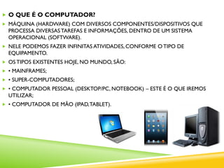  O QUE É O COMPUTADOR?
 MÁQUINA (HARDWARE) COM DIVERSOS COMPONENTES/DISPOSITIVOS QUE
PROCESSA DIVERSASTAREFAS E INFORMAÇÕES, DENTRO DE UM SISTEMA
OPERACIONAL (SOFTWARE).
 NELE PODEMOS FAZER INFINITAS ATIVIDADES, CONFORME O TIPO DE
EQUIPAMENTO.
 OS TIPOS EXISTENTES HOJE, NO MUNDO, SÃO:
 • MAINFRAMES;
 • SUPER-COMPUTADORES;
 • COMPUTADOR PESSOAL (DESKTOP/PC, NOTEBOOK) – ESTE É O QUE IREMOS
UTILIZAR;
 • COMPUTADOR DE MÃO (IPAD,TABLET).
 