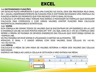 EXCEL
1.6. ENTENDENDO FUNÇÕES
UM DETALHE MUITO IMPORTANTE É QUE UMA FUNÇÃO NO EXCEL DEVE SER PRECEDIDA PELO SINAL
DE = (IGUAL), INDEPENDENTEMENTE DA FUNÇÃO, POIS O SOFTWARE RECONHECE UMA FÓRMULA OU
FUNÇÃO A PARTIR DO MOMENTO QUE FOR INICIADO COM O SINAL DE IGUAL.
A FUNÇÃO É UM MÉTODO PARA TORNAR MAIS RÁPIDO A MONTAGEM DE FÓRMULAS QUE ENVOLVEM
CÁLCULOS MAIS COMPLEXOS E COM VÁRIOS VALORES. EXISTEM FUNÇÕES PARA CÁLCULOS
MATEMÁTICOS, FINANCEIROS E ESTATÍSTICOS.
1.6.1 SOMA
ESTA FÓRMULA IRÁ SOMAR TODOS OS VALORES QUE SE ENCONTRAM DE UM ENDEREÇO (EX.:A1) ATÉ
O ENDEREÇO (EX:A8). OS DOIS PONTOS INDICAM “ATÉ”, OU SEJA, SOME DE A1 ATÉ A8. A FÓRMULA SERÁ
SEMPRE A MESMA, SÓ MUDARÁ OS DEVIDOS ENDEREÇOS DAS CÉLULAS QUE VOCÊ DESEJA SOMAR. EX:
=SOMA(A1:A8) .
OUTRA MANEIRA DEVOCÊ SOMAR É UTILIZANDO O BOTÃO DA AUTOSOMA.
ATENÇÃO, O SINAL + É USADO APENAS COM DOIS VALORES, DUAS CÉLULAS. EX: =A1+B1.
=A1+A2+A3+A4...
1.6.2 MÉDIA
CALCULA-SE A MÉDIA DE UMA FAIXA DE VALORES. RETORNA A MÉDIA DOS VALORES DAS CÉLULAS
NÃOVAZIAS.
EXEMPLO: NATABELA AO LADO,A CÉLULA B1 ESTÁVAZIA E NÃO ENTROU NA MÉDIA.
 