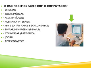  O QUE PODEMOS FAZER COM O COMPUTADOR?
 • ESTUDAR;
 • OUVIR MÚSICAS;
 • ASSISTIRVÍDEOS;
 • ACESSAR A INTERNET;
 •VER E EDITAR FOTOS E DOCUMENTOS;
 • ENVIAR MENSAGENS (E-MAILS);
 • CONVERSAR (BATE-PAPO);
 • JOGAR;
 • APRESENTAÇÕES…
 