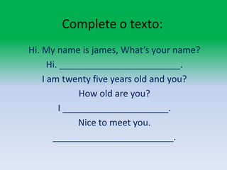 Complete o texto:Hi. Myname is james, What’syourname?Hi. ________________________.I amtwentyfiveyearsoldandyou?Howold are you?I _____________________.Nice to meetyou.________________________.