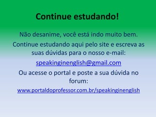 Continue estudando!Não desanime, você está indo muito bem.Continue estudando aqui pelo site e escreva as suas dúvidas para o nosso e-mail:speakinginenglish@gmail.comOu acesse o portal e poste a sua dúvida no forum:www.portaldoprofessor.com.br/speakinginenglish