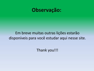 Observação:Em breve muitas outras lições estarão disponíveis para você estudar aqui nesse site.Thankyou!!!