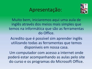 Apresentação:Muito bem, iniciaremos aqui uma aula de inglês através dos meios mais simples que temos na informática que são as ferramentas do Office.Acredito que é possível sim aprender inglês utilizando todas as ferramentas que temos disponíveis em nossa casa.Um computador com acesso a internet onde poderá estar acompanhando as aulas pelo site do curso e os programas do Microsoft Office.