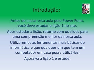 Introdução:Antes de iniciar essa aula pelo Power Point, você deve estudar a lição 1 no site.Após estudar a lição, retorne com os slides para uma compreensão melhor da nossa aula.Utilizaremos as ferramentas mais básicas de informática e que qualquer um que tem um computador em casa possa utilizá-las.Agora vá à lição 1 e estude.