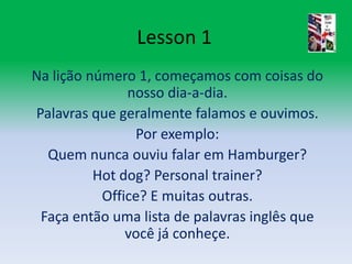 Lesson 1Na lição número 1, começamos com coisas do nosso dia-a-dia.Palavras que geralmente falamos e ouvimos.Por exemplo:Quem nunca ouviu falar em Hamburger?Hot dog? Personaltrainer?Office? E muitas outras.Faça então uma lista de palavras inglês que você já conheçe. 