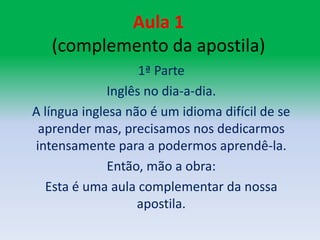 Aula 1 (complemento da apostila)1ª ParteInglês no dia-a-dia.A língua inglesa não é um idioma difícil de se aprender mas, precisamos nos dedicarmos intensamente para a podermos aprendê-la.Então, mão a obra:Esta é uma aula complementar da nossa apostila.
