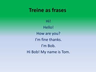 Treine as frasesHi!Hello!How are you?I’m fine thanks.I’m Bob.Hi Bob! Myname is Tom.