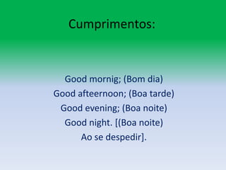 Cumprimentos:Goodmornig; (Bom dia)Goodafteernoon; (Boa tarde)Goodevening; (Boa noite)Goodnight. [(Boa noite)Ao se despedir].