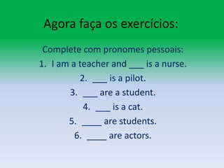 Agora faça os exercícios:Complete com pronomes pessoais:I am a teacherand ___ is a nurse.___ is a pilot.___ are a student.___ is a cat.____ are students.____ are actors.