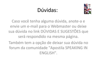 Dúvidas:Caso você tenha alguma dúvida, anote-a e envie um e-mail para o Webmaster ou deixe sua dúvida no link DÚVIDAS E SUGESTÕES que será respondido na mesma página.Também tem a opção de deixar sua dúvida no forum da comunidade "Apostila SPEAKING IN ENGLISH".