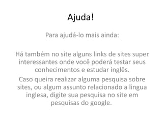 Ajuda!Para ajudá-lo mais ainda: Há também no site alguns links de sites super interessantes onde você poderá testar seus conhecimentos e estudar inglês.Caso queira realizar alguma pesquisa sobre sites, ou algum assunto relacionado a lingua inglesa, digite sua pesquisa no site em pesquisas do google. 