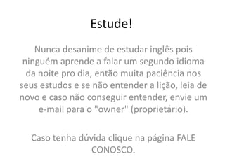 Estude!Nunca desanime de estudar inglês pois ninguém aprende a falar um segundo idioma da noite pro dia, então muita paciência nos seus estudos e se não entender a lição, leia de novo e caso não conseguir entender, envie um e-mail para o "owner" (proprietário). Caso tenha dúvida clique na página FALE CONOSCO.