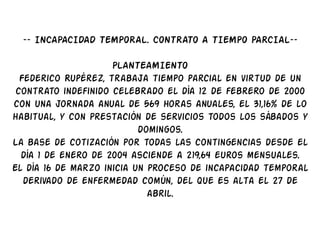 –– INCAPACIDAD TEMPORAL. CONTRATO A TIEMPO PARCIAL––

                     PLANTEAMIENTO
  Federico Rupérez, trabaja tiempo parcial en virtud de un
 contrato indefinido celebrado el día 12 de febrero de 2000
con una jornada anual de 569 horas anuales, el 31,16% de lo
habitual, y con prestación de servicios todos los sábados y
                           domingos.
La base de cotización por todas las contingencias desde el
  día 1 de enero de 2004 asciende a 219,64 euros mensuales.
El día 16 de marzo inicia un proceso de incapacidad temporal
   derivado de enfermedad común, del que es alta el 27 de
                             abril.
 