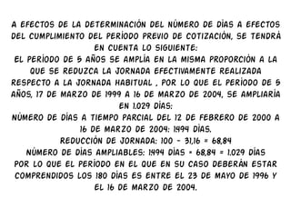 A efectos de la determinación del número de días a efectos
del cumplimiento del período previo de cotización, se tendrá
                    en cuenta lo siguiente:
 El período de 5 años se amplía en la misma proporción a la
     que se reduzca la jornada efectivamente realizada
respecto a la jornada habitual , por lo que el período de 5
años, 17 de marzo de 1999 a 16 de marzo de 2004, se ampliaría
                          en 1.029 días:
Número de días a tiempo parcial del 12 de febrero de 2000 a
                16 de marzo de 2004: 1.494 días.
            Reducción de jornada: 100 - 31,16 = 68,84
    Número de días ampliables: 1.494 días × 68,84 = 1.029 días
 Por lo que el período en el que en su caso deberán estar
 comprendidos los 180 días es entre el 23 de mayo de 1996 y
                    el 16 de marzo de 2004.
 