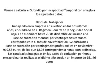 Vamos a calcular el Subsidio por Incapacidad Temporal con arreglo a
                        los siguientes datos:

                         Datos del trabajador
      Trabajando en la empresa en cuestión en los dos últimos
   años, encuadrado en el Régimen General de la Seguridad Social
      Baja 1 de diciembre hasta 20 de diciembre del mismo año
       Base de cotización mensual por contingencias comunes
      correspondiente al mes de noviembre: 901,52 euros/mes
  Base de cotización por contingencias profesionales en noviembre:
919,55 euros, de los que 18,03 corresponden a horas extraordinarias.
    Las cantidades integradas en las bases de cotización por horas
extraordinarias realizadas el último año arrojan un importe de 151,46
                                  euros
 