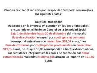 Vamos a calcular el Subsidio por Incapacidad Temporal con arreglo a
                        los siguientes datos:

                         Datos del trabajador
   Trabajando en la empresa en cuestión en los dos últimos años,
      encuadrado en el Régimen General de la Seguridad Social
      Baja 1 de diciembre hasta 20 de diciembre del mismo año
       Base de cotización mensual por contingencias comunes
      correspondiente al mes de noviembre: 901,52 euros/mes
  Base de cotización por contingencias profesionales en noviembre:
919,55 euros, de los que 18,03 corresponden a horas extraordinarias.
    Las cantidades integradas en las bases de cotización por horas
extraordinarias realizadas el último año arrojan un importe de 151,46
                                  euros
 