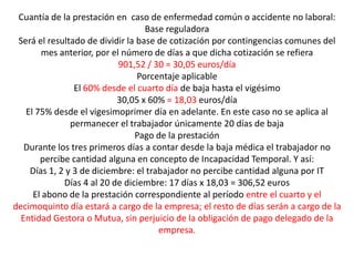 Cuantía de la prestación en caso de enfermedad común o accidente no laboral:
                                   Base reguladora
 Será el resultado de dividir la base de cotización por contingencias comunes del
       mes anterior, por el número de días a que dicha cotización se refiera
                           901,52 / 30 = 30,05 euros/día
                                 Porcentaje aplicable
                El 60% desde el cuarto día de baja hasta el vigésimo
                           30,05 x 60% = 18,03 euros/día
   El 75% desde el vigesimoprimer día en adelante. En este caso no se aplica al
               permanecer el trabajador únicamente 20 días de baja
                                Pago de la prestación
   Durante los tres primeros días a contar desde la baja médica el trabajador no
       percibe cantidad alguna en concepto de Incapacidad Temporal. Y así:
    Días 1, 2 y 3 de diciembre: el trabajador no percibe cantidad alguna por IT
             Días 4 al 20 de diciembre: 17 días x 18,03 = 306,52 euros
     El abono de la prestación correspondiente al período entre el cuarto y el
decimoquinto día estará a cargo de la empresa; el resto de días serán a cargo de la
  Entidad Gestora o Mutua, sin perjuicio de la obligación de pago delegado de la
                                      empresa.
 
