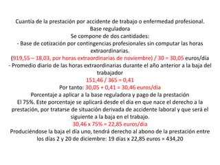 Cuantía de la prestación por accidente de trabajo o enfermedad profesional.
                                   Base reguladora
                           Se compone de dos cantidades:
    - Base de cotización por contingencias profesionales sin computar las horas
                                    extraordinarias.
 (919,55 – 18,03, por horas extraordinarias de noviembre) / 30 = 30,05 euros/día
- Promedio diario de las horas extraordinarias durante el año anterior a la baja del
                                      trabajador
                                  151,46 / 365 = 0,41
                      Por tanto: 30,05 + 0,41 = 30,46 euros/día
          Porcentaje a aplicar a la base reguladora y pago de la prestación
    El 75%. Este porcentaje se aplicará desde el día en que nace el derecho a la
  prestación, por tratarse de situación derivada de accidente laboral y que será el
                           siguiente a la baja en el trabajo.
                            30,46 x 75% = 22,85 euros/día
 Produciéndose la baja el día uno, tendrá derecho al abono de la prestación entre
            los días 2 y 20 de diciembre: 19 días x 22,85 euros = 434,20
 